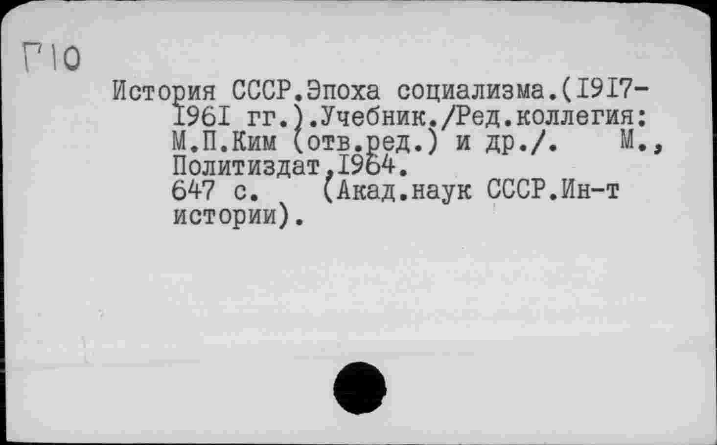 ﻿ПО
История СССР.Эпоха социализма.(1917-1961 гг.).Учебник./Ред.коллегия: М.П.Ким (отв.ред.) и др./.	М.,
Политиздат,1964.
647 с. (Акад.наук СССР.Ин-т истории).